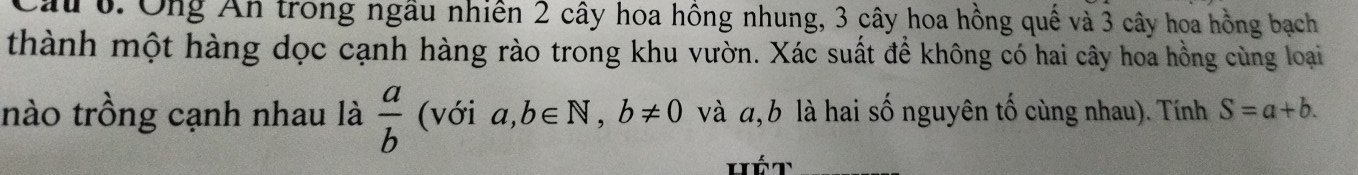 Cầu 6. Ông Ấn trong ngầu nhiên 2 cây hoa hồng nhung, 3 cây hoa hồng quế và 3 cây hoa hồng bạch 
thành một hàng dọc cạnh hàng rào trong khu vườn. Xác suất để không có hai cây hoa hồng cùng loại 
nào trồng cạnh nhau là  a/b  (với a,b∈ N, b!= 0 và a, b là hai số nguyên tố cùng nhau). Tính S=a+b.