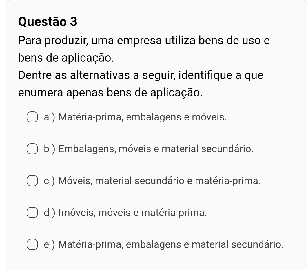 Para produzir, uma empresa utiliza bens de uso e
bens de aplicação.
Dentre as alternativas a seguir, identifique a que
enumera apenas bens de aplicação.
a ) Matéria-prima, embalagens e móveis.
b ) Embalagens, móveis e material secundário.
c ) Móveis, material secundário e matéria-prima.
d ) Imóveis, móveis e matéria-prima.
e ) Matéria-prima, embalagens e material secundário.