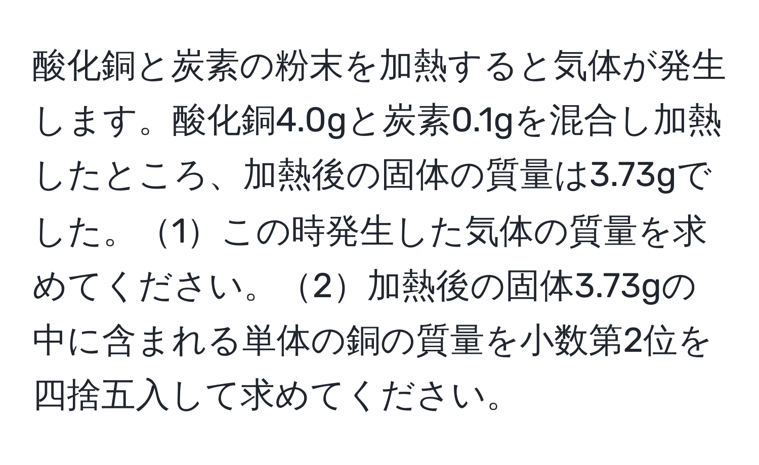 酸化銅と炭素の粉末を加熱すると気体が発生します。酸化銅4.0gと炭素0.1gを混合し加熱したところ、加熱後の固体の質量は3.73gでした。1この時発生した気体の質量を求めてください。2加熱後の固体3.73gの中に含まれる単体の銅の質量を小数第2位を四捨五入して求めてください。