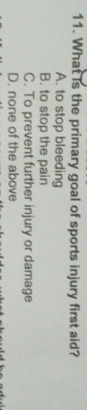 What is the primary goal of sports injury first aid?
A. to stop bleeding
B. to stop the pain
C. To prevent further injury or damage
D. none of the above