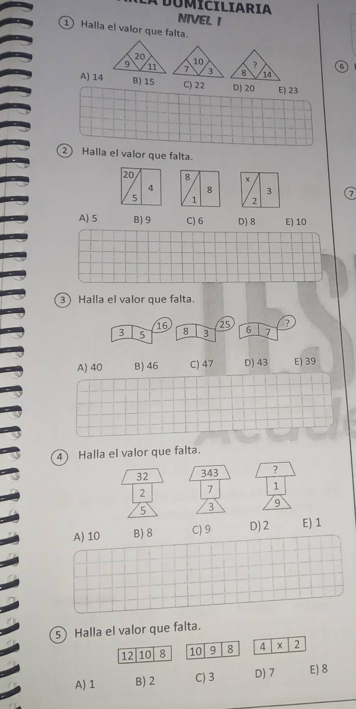 A DUMICILIARIA
NIVEL 1
1 Halla el valor que falta.
6
A) 14 B) 15 C) 22 D) 20 E) 23
2 Halla el valor que falta.
20 8
4 8 3 7
5 1
2
A) 5 B) 9 C) 6 D) 8 E) 10
3) Halla el valor que falta.
A) 40 B) 46 C) 47 D) 43 E) 39
4) Halla el valor que falta.
32
?
2
1
5
9
A) 10 B) 8 C) 9 D) 2 E) 1
5) Halla el valor que falta.
12 10 8 10 9 8 4 X 2
A) 1 B) 2 C) 3 D) 7 E) 8