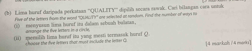 Lima huruf daripada perkataan “QUALITY” dipilih secara rawak. Cari bilangan cara untuk 
Five of the letters from the word “QUALITY” are selected at random. Find the number of ways to 
(i) menyusun lima huruf itu dalam sebuah bulatan, 
arrange the five letters in a circle, 
(ii) memilih lima huruf itu yang mesti termasuk huruf Q. 
choose the five letters that must include the letter Q. 
[4 markah / 4 marks]