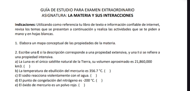 GUÍA DE ESTUDIO PARA EXAMEN EXTRAORDINARIO 
ASIGNATURA: LA MATERIA Y SUS INTERACCIONES 
Indicaciones: Utilizando como referencia tu libro de texto e información confiable de internet, 
revisa los temas que se presentan a continuación y realiza las actividades que se te piden a 
mano y en hojas blancas. 
1. Elabora un mapa conceptual de las propiedades de la materia. 
2. Escribe una E si la descripción corresponde a una propiedad extensiva, y una I si se refiere a 
una propiedad intensiva 
a) La Luna es el único satélite natural de la Tierra, su volumen aproximado es 21,860,000
km3. ( 
b) La temperatura de ebullición del mercurio es 356.7°C. C ) 
c) El sodio reacciona violentamente con el agua. ( ) 
d) El punto de congelación del nitrógeno es -200°C ( ) 
e) El óxido de mercurio es un polvo rojo. ( )