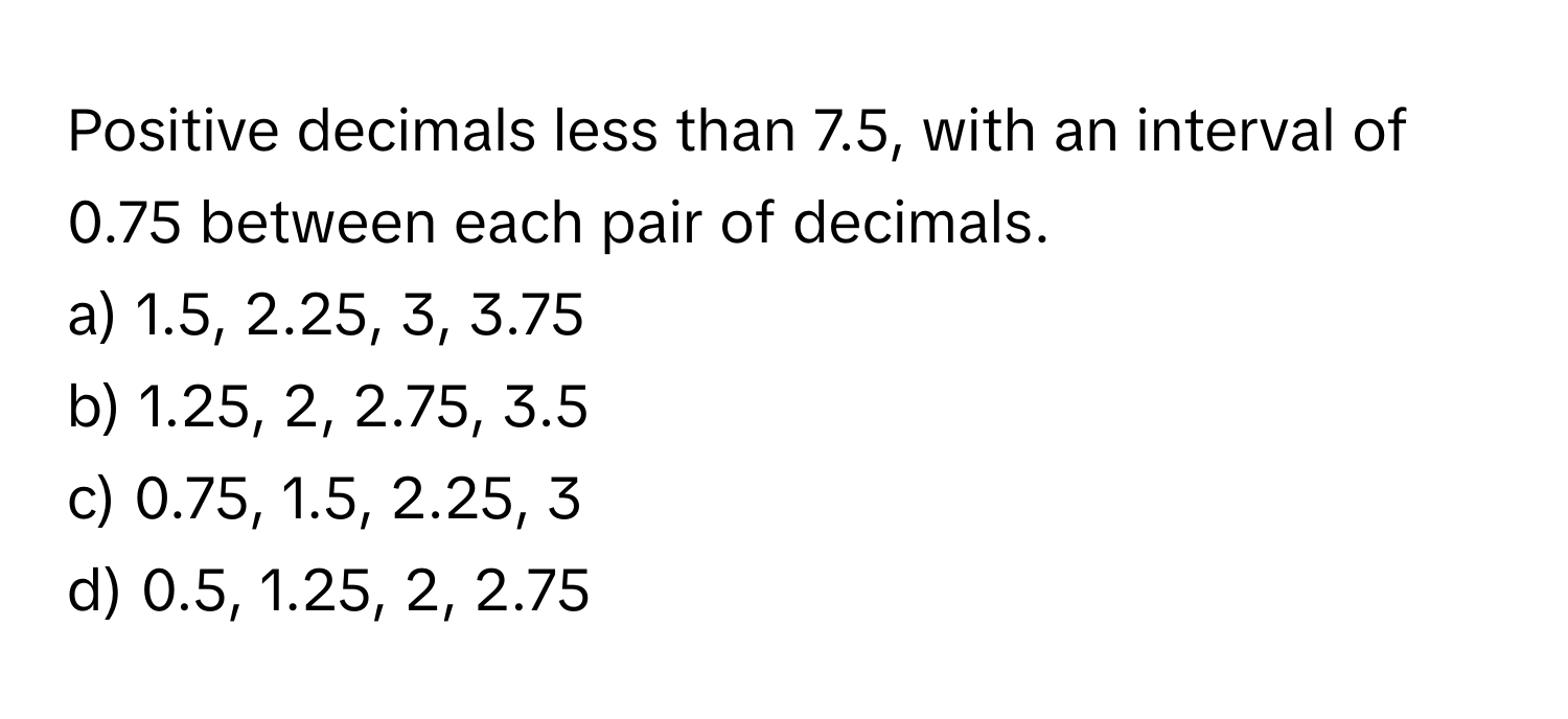 Positive decimals less than 7.5, with an interval of 0.75 between each pair of decimals.

a) 1.5, 2.25, 3, 3.75 
b) 1.25, 2, 2.75, 3.5 
c) 0.75, 1.5, 2.25, 3 
d) 0.5, 1.25, 2, 2.75