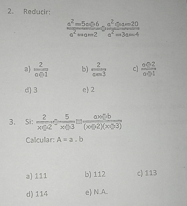 Reducir:
frac a^2=5axi +6 a^2=a=2endarray beginarrayr a=2^-frac a^2xi _1a-420a^2=3a=4
a) frac 2a_1-1  2/aen3  c) frac a_12a_121
b)
d 3 e) 2
3. Si:  2/x-2 - 5/x+3 = (ax+b)/(x-2)(x+3) 
Calcular: A=a.b
a) 111 b) 112 c) 113
d) 114 e) N.A.