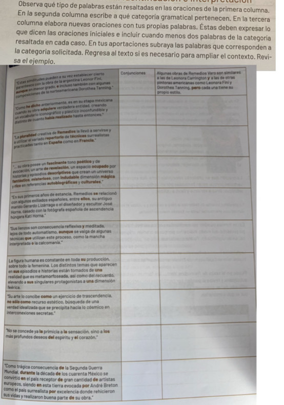 Observa qué tipo de palabras están resaltadas en las oraciones de la primera columna. 
En la segunda columna escribe a qué categoría gramatical pertenecen. En la tercera 
columna elabora nuevas oraciones con tus propias palabras. Éstas deben expresar lo 
que dicen las oraciones iniciales e incluir cuando menos dos palabras de la categoría 
resaltada en cada caso. En tus aportaciones subraya las palabras que corresponden a 
la categoria solicitada. Regresa al texto si es necesario para ampliar el contevi- 
s 
' 
p 
au 
c 
'C 
cu 
un 
di 
'L 
a s 
pra 
* 
evo 
hist 
fant 
y rc 
'En 
con 
mari 
Hor 
húng 
*Sus 
lejos 
intertécni 
La fig 
sobre 
en sus 
realid 
elevan 
feéric 
'Su art 
no sól 
verdad 
interco 
"No se 
más pr 
''Como t 
Mundial 
convirti 
europeo 
como el país surrealista por excelencia donde rehicieron 
sus vidas y realizaron buena parte de su obra."