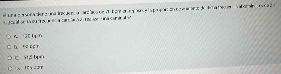 Si una persona tiene una frecuencia cardíaca de 70 bpm en reposo, y la proporción de aumento de dicha frecuencia al caminar es de 2 a
3, ¿cuál sería su frecuencia cardíaca al realizar una caminata?
A. 120 bpm
B. 90 bpm
C. 51,5 bpm
D. 105 bpm