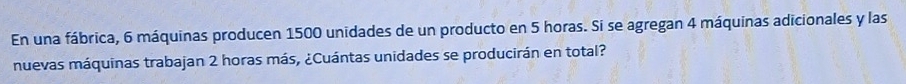 En una fábrica, 6 máquinas producen 1500 unidades de un producto en 5 horas. Si se agregan 4 máquinas adicionales y las 
nuevas máquinas trabajan 2 horas más, ¿Cuántas unidades se producirán en total?