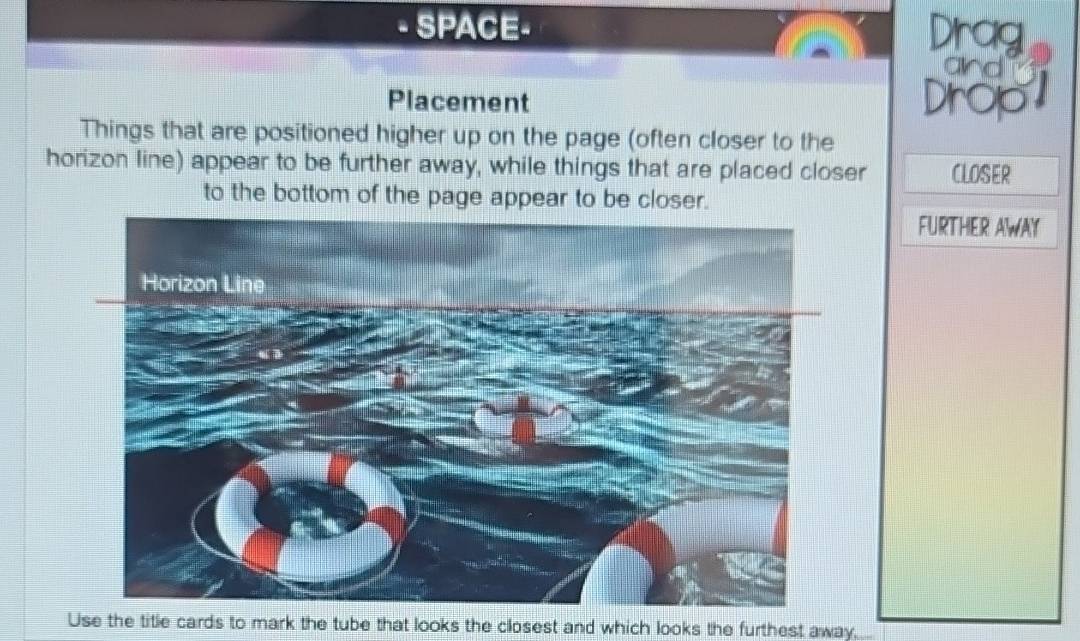 SPACE- Drag 
and 
Placement Drop 
Things that are positioned higher up on the page (often closer to the 
horizon line) appear to be further away, while things that are placed closer CLOSER 
to the bottom of the page appear to be closer. 
FURTHER AWAY 
Use the title cards to mark the tube that looks the closest and which looks the furthest away.