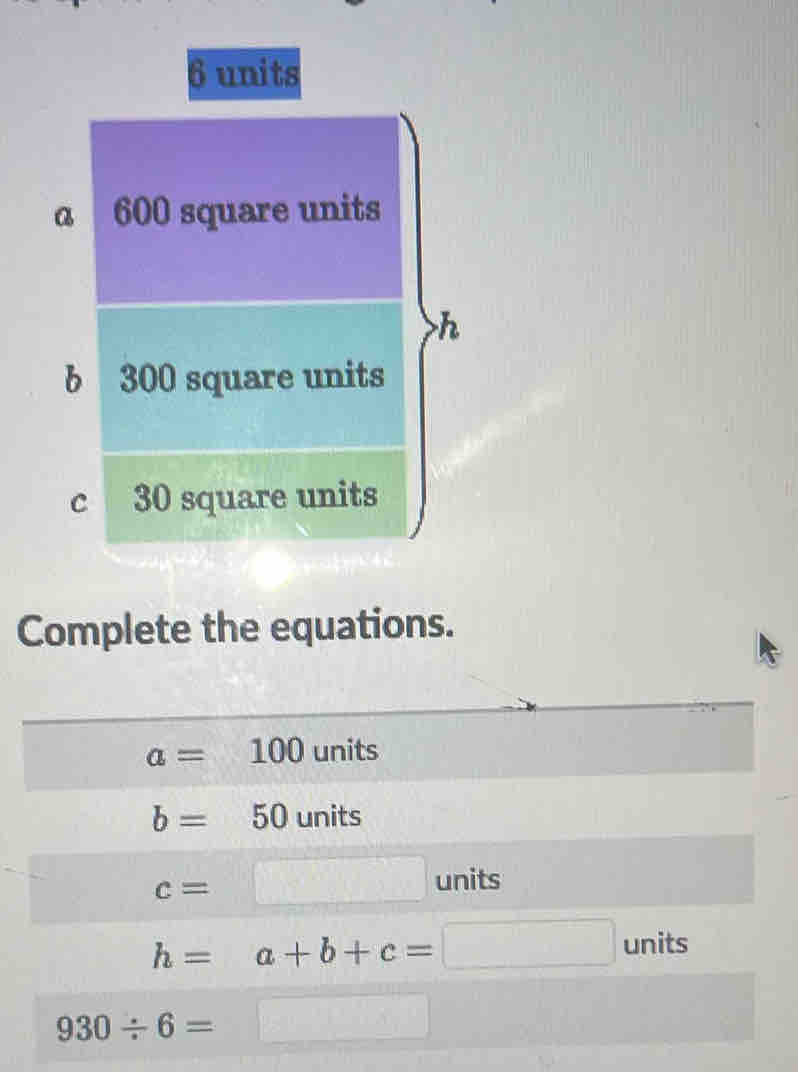 6 units
a 600 square units
h
b 300 square units 
c 30 square units 
Complete the equations.
a=100 units
b= 50 units
c=
□ units
h=a+b+c=□ units
930/ 6=
_ x^2