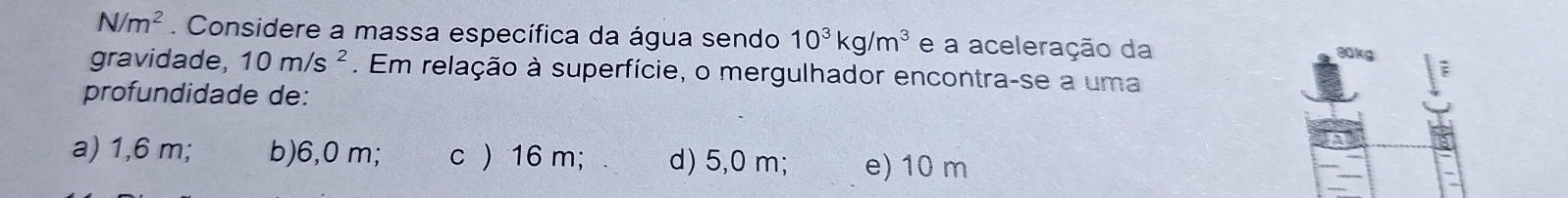 N/m^2. Considere a massa específica da água sendo 10^3kg/m^3 e a aceleração da
80kg
gravidade, 10m/s^2. Em relação à superfície, o mergulhador encontra-se a uma
F
profundidade de:
a) 1,6 m; b) 6,0 m; c ) 16 m; d) 5,0 m; e) 10 m