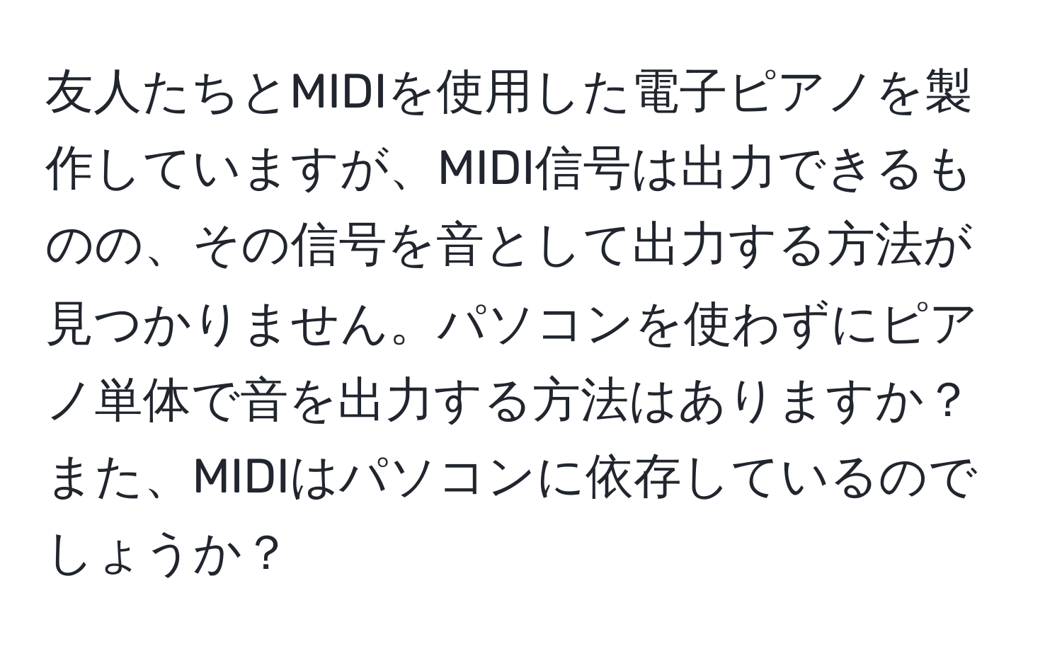 友人たちとMIDIを使用した電子ピアノを製作していますが、MIDI信号は出力できるものの、その信号を音として出力する方法が見つかりません。パソコンを使わずにピアノ単体で音を出力する方法はありますか？また、MIDIはパソコンに依存しているのでしょうか？