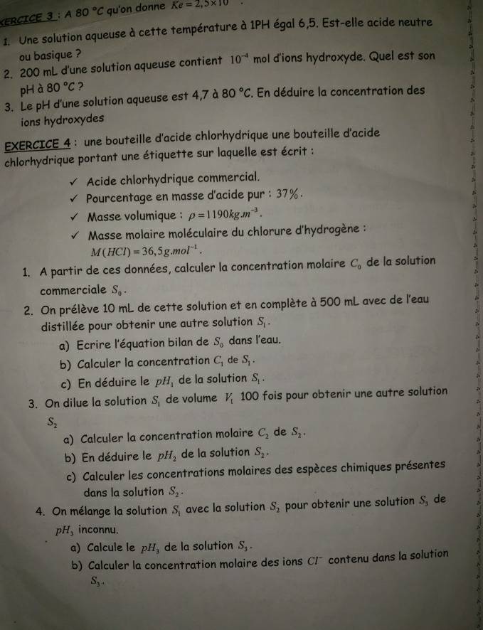 ERCICE 3 : A80°C qu'on donne Ke=2,5* 10·
1. Une solution aqueuse à cette température à 1PH égal 6,5. Est-elle acide neutre
ou basique ?
2. 200 mL d'une solution aqueuse contient 10^(-4) mol d'ions hydroxyde. Quel est son
pHà 80°C ?
3. Le pH d'une solution aqueuse est 4,7 à 80°C. En déduire la concentration des
ions hydroxydes
EXERCICE 4 : une bouteille d'acide chlorhydrique une bouteille d'acide
chlorhydrique portant une étiquette sur laquelle est écrit :
Acide chlorhydrique commercial.
Pourcentage en masse d'acide pur : 37%.
Masse volumique : rho =1190kg.m^(-3).
*Masse molaire moléculaire du chlorure d'hydrogène :
M(HCl)=36,5g.mol^(-1).
1. A partir de ces données, calculer la concentration molaire C_9 de la solution
commerciale S_0.
2. On prélève 10 mL de cette solution et en complète à 500 mL avec de l'eau
distillée pour obtenir une autre solution S_1.
a) Ecrire l'équation bilan de S_0 dans l'eau.
b) Calculer la concentration C_1 de S_1.
c) En déduire le pH_1 de la solution S_1.
3. On dilue la solution S_1 de volume V_1 100 fois pour obtenir une autre solution
S_2
a) Calculer la concentration molaire C_2 de S_2.
b) En déduire le pH_2 de la solution S_2.
c) Calculer les concentrations molaires des espèces chimiques présentes
dans la solution S_2.
4. On mélange la solution S_1 avec la solution S_2 pour obtenir une solution S, de
pH_3 inconnu.
a) Calcule le pH, de la solution S_3.
b) Calculer la concentration molaire des ions CI¯ contenu dans la solution
S_3^(-1)