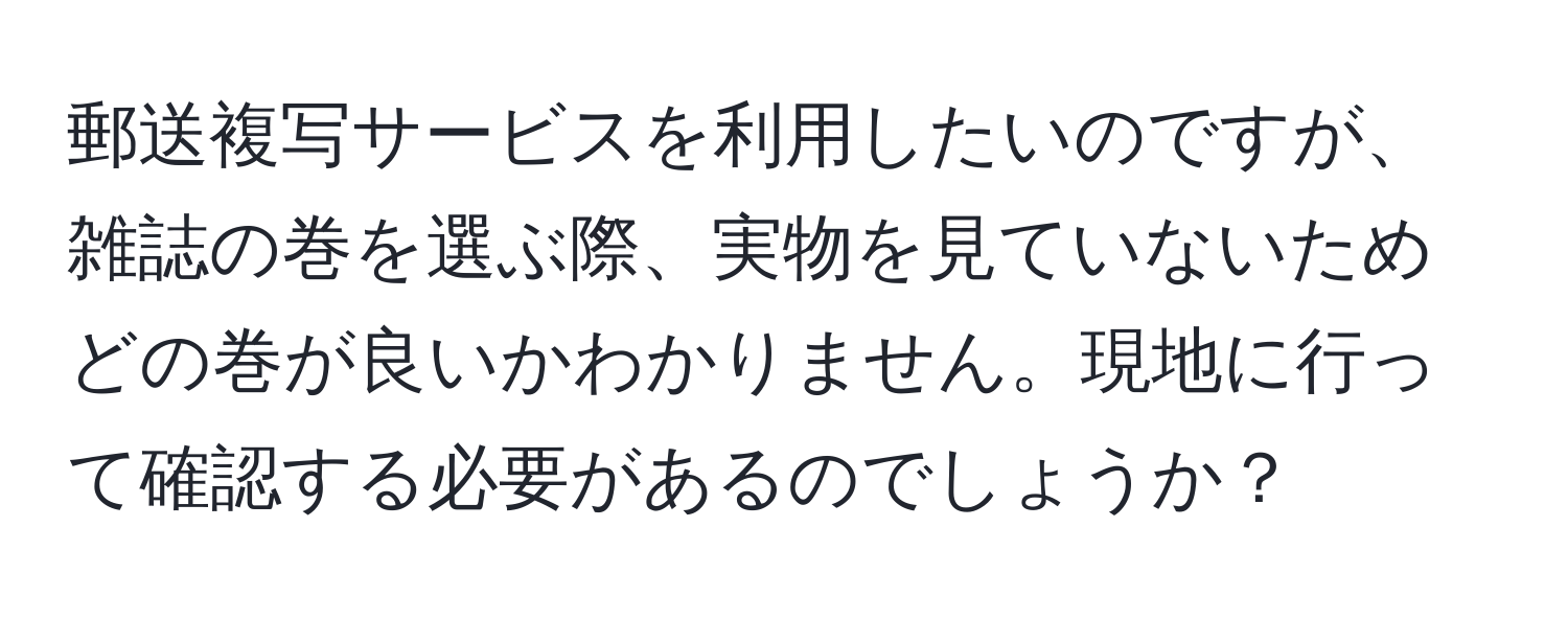 郵送複写サービスを利用したいのですが、雑誌の巻を選ぶ際、実物を見ていないためどの巻が良いかわかりません。現地に行って確認する必要があるのでしょうか？