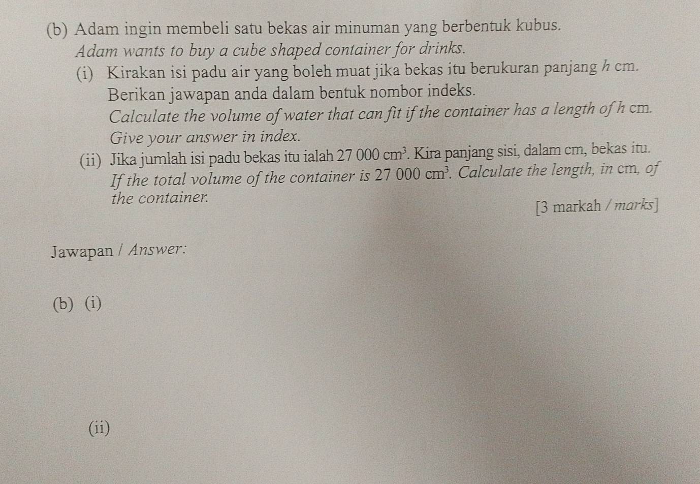 Adam ingin membeli satu bekas air minuman yang berbentuk kubus. 
Adam wants to buy a cube shaped container for drinks. 
(i) Kirakan isi padu air yang boleh muat jika bekas itu berukuran panjang h cm. 
Berikan jawapan anda dalam bentuk nombor indeks. 
Calculate the volume of water that can fit if the container has a length of h cm. 
Give your answer in index. 
(ii) Jika jumlah isi padu bekas itu ialah 27000cm^3. Kira panjang sisi, dalam cm, bekas itu. 
If the total volume of the container is 27000cm^3. Calculate the length, in cm, of 
the container. 
[3 markah / marks] 
Jawapan / Answer: 
(b) (i) 
(ii)