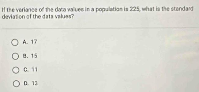 If the variance of the data values in a population is 225, what is the standard
deviation of the data values?
A. 17
B. 15
C. 11
D. 13