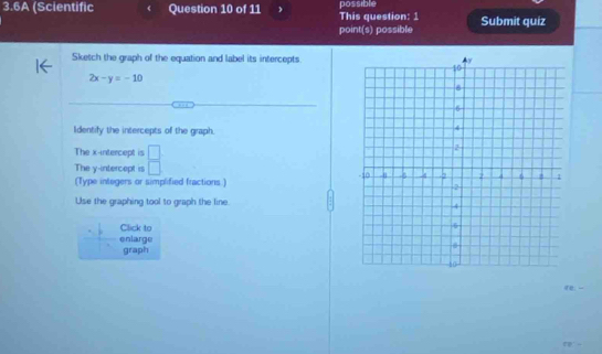 3.6A (Scientific Question 10 of 11 This question: 1 possible Submit quiz 
point(s) possible 
Sketch the graph of the equation and label its intercepts
2x-y=-10
Identify the intercepts of the graph. 
The x-intercept is 
The y-intercept is  □ /□   
(Type integers or simplified fractions.) 
Use the graphing tool to graph the line 
Click to 
enlarge 
graph 
re ...