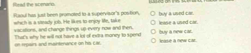 Read the scenario.
Raoul has just been promoted to a supervisor's position, buy a used car.
which is a steady job. He likes to enjoy life, take lease a used car.
vacations, and change things up every now and then. buy a new car.
That's why he will not have a lot of extra money to spend
on repairs and maintenance on his car. lease a new car.