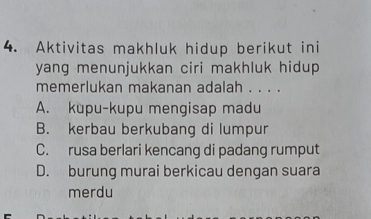 Aktivitas makhluk hidup berikut ini
yang menunjukkan ciri makhluk hidup
memerlukan makanan adalah . . . .
A. kupu-kupu mengisap madu
B. kerbau berkubang di lumpur
C. rusa berlari kencang di padang rumput
D. burung murai berkicau dengan suara
merdu