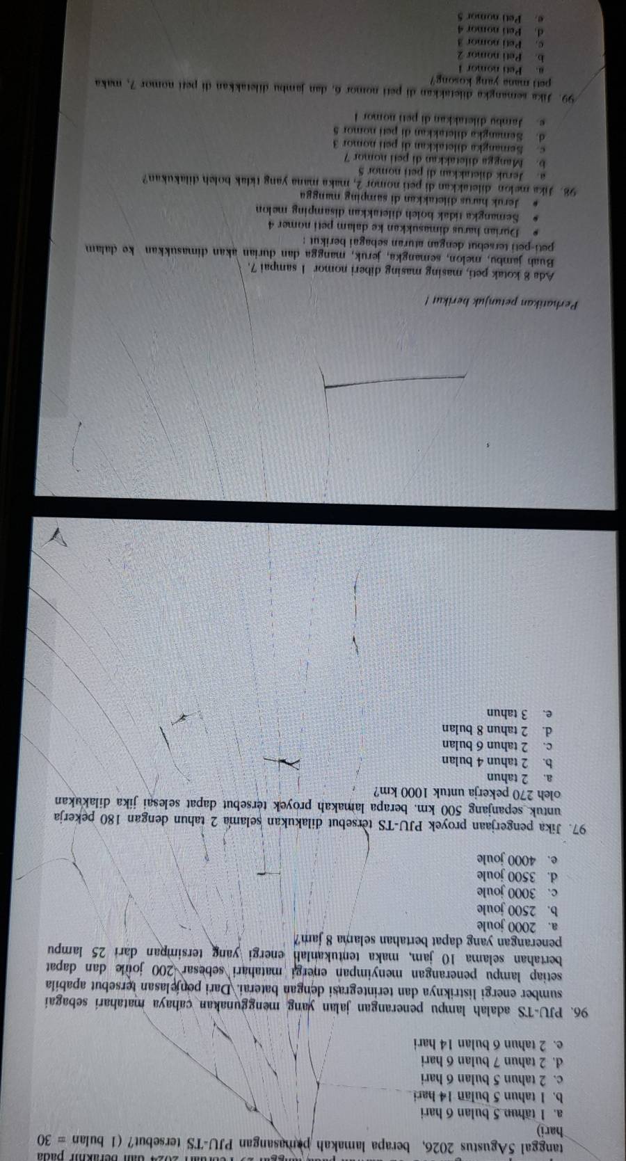 dam berikm path
tanggal 5Agustus 2026, berapa lamakah pamasangan PJU-TS tersebut? (1 bulan =30
hari)
a. 1 tähun 5 bulan 6 hari
b. 1 tahun 5 bulan 14 hari
c. 2 tahun 5 bulan 6 hari
d. 2 tahun 7 bulan 6 hari
e. 2 tahun 6 bulan 14 hari
96. PJU-TS adalah lampu penerangan jalan yang menggunakan cahaya matahari sebagai
sumber energi listriknya dan terintegrasi dengan baterai. Dari penjelasan tersebut apabila
setiap lampu penerangan menyimpan energi matahari sebesar 200 joule dan dapat
bertahan selama 10 jam, maka tentukanlah energi yang tersimpan dari 25 lampu
penerangan yang dapat bertahan selama 8 jam?
a. 2000 joule
b. 2500 joule
c. 3000 joule
d. 3500 joule
e. 4000 joule
97. Jika pengerjaan proyek PJU-TS tersebut dilakukan selama 2 tahun dengan 180 pekerja
untuk sepanjang 500 km. berapa lamakah proyek tersebut dapat selesai jika dilakukan
oleh 270 pekerja untuk 1000 km?
a. 2 tahun
b. 2 tahun 4 bulan
c. 2 tahun 6 bulan
d. 2 tahun 8 bulan
e. 3 tahun
Perhatikan petunjuk berikut 
Ada 8 kotak peti, masing masing diberi nomor 1 sampai 7.
Buah jambu, melon, semangka, jeruk, mangga dan durian akan dimasukkan ke dalam
peti-peti tersebut dengan aturan sebagai berikut :
Durian harus dimasukkan ke dalam peti nomer 4
Semangka tidak boleh diletakkan disamping melon
Jeruk harus diletakkan di samping mangga
98. Jika melon diletakkan di peti nomor  2, maka mana yang tidak boleh dilakukan?
a. Jeruk diletakkan di peti nomor 5
b. Mangga diletakkan di peti nomor 7
c. Semangka diletakkan di peti nomor 3
d. Semangka diletakkan di peti nomor 5
e. Jambu diletakkan di peti nomor I
99. Jika semangka diletakkan di peti nomor 6, dan jambu diletakkan di petí nomor 7, maka
peti mana yang kosong?
Peti nomor 
b. Peti nomor 2
c. Peti nomor 3
d. Peti nomor 4
e. Peti nomor 5