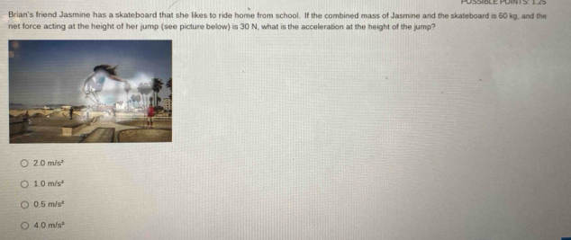 Brian's friend Jasmine has a skateboard that she likes to ride home from school. If the combined mass of Jasmine and the skateboard is 60 kg, and the
net force acting at the height of her jump (see picture below) is 30 N, what is the acceleration at the height of the jump?
2.0m/s^2
1.0m/s^2
0.5m/s^2
4.0m/s^2