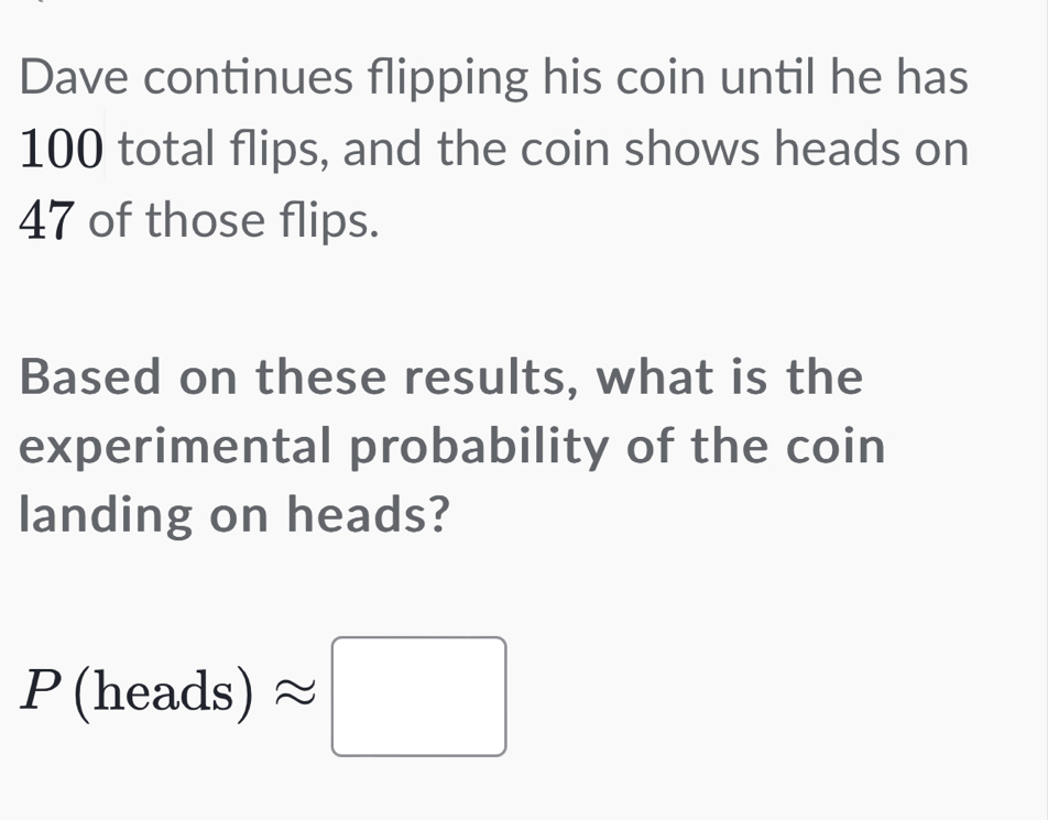 Dave continues flipping his coin until he has
100 total flips, and the coin shows heads on
47 of those flips. 
Based on these results, what is the 
experimental probability of the coin 
landing on heads?
P(heads)approx □