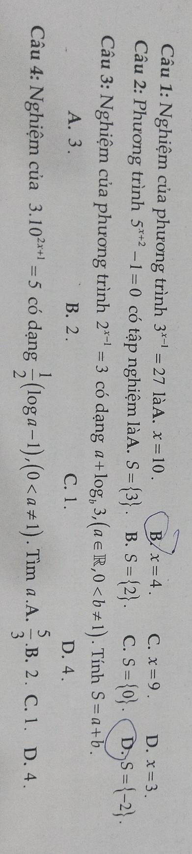 Nghiệm của phương trình 3^(x-1)=27 làA. x=10. B x=4. C. x=9. D. x=3. 
Câu 2: Phương trình 5^(x+2)-1=0 có tập nghiệm làA. S= 3 B. S= 2. C. S= 0. D. S= -2. 
Câu 3: Nghiệm của phương trình 2^(x-1)=3 có dạng a+log _b3, (a∈ R,0. Tính S=a+b. 
A. 3. B. 2. C. 1. D. 4.
Câu 4: Nghiệm của 3.10^(2x+1)=5 có dạng  1/2 (log a-1), (0. Tìm a.A.  5/3 .B. 2. C. 1. D. 4.