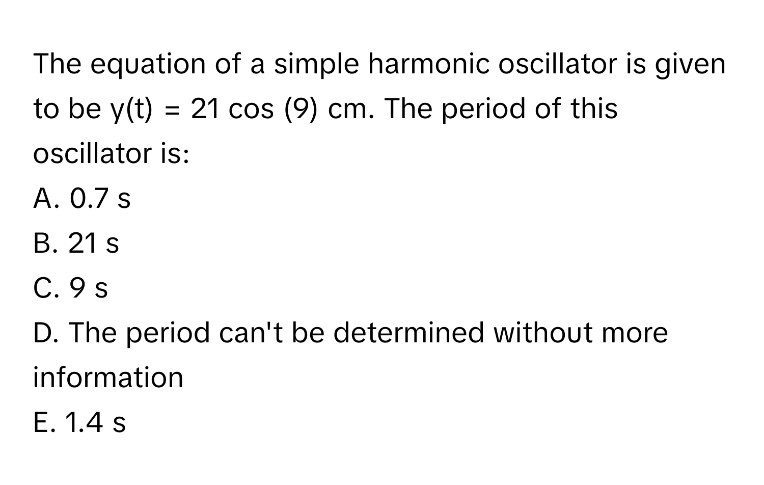 The equation of a simple harmonic oscillator is given to be y(t) = 21 cos (9) cm. The period of this oscillator is:

A. 0.7 s
B. 21 s
C. 9 s
D. The period can't be determined without more information
E. 1.4 s