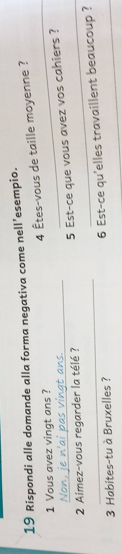 Rispondi alle domande alla forma negativa come nell’esempio.
4 Êtes-vous de taille moyenne ? 
1 Vous avez vingt ans ? 
_ 
_5 Est-ce que vous avez vos cahiers ? 
2 Aimez-vous regarder la télé ?_
3 Habites-tu à Bruxelles ? 
_ 
_6 Est-ce qu'elles travaillent beaucoup ?