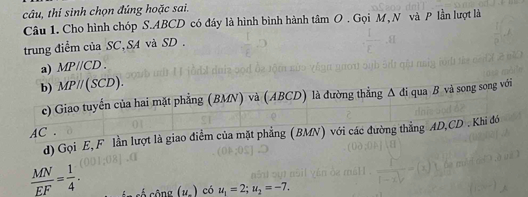 câu, thí sinh chọn đúng hoặc sai.
Câu 1. Cho hình chóp S.ABCD có đáy là hình bình hành tâm O . Gọi M, N và P lần lượt là
trung điểm của SC,SA và SD.
a) MPparallel CD.
d) Gọi E, F lần lượt là giao điểm của mặt phẳng (BM
 MN/EF = 1/4 .
s ố  c ộng (u_-) có u_1=2;u_2=-7.