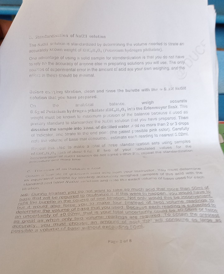 Standardisation of NaOH solution
The NaO11 solution is standardized by determining the volume needed to litrate an
accuralely known weight of KIIC_31II_4O_4 (Potassium hydrogen phthalate).
One advantage of using a solid sample for standardization is that you do not have
to rely on the accuracy of anyone else in preparing solutions you will use. The only
sources of experimental error in the amount of acid are your own weighing, and the
erors in these should be minimal.
Before carrying titration, clean and rinse the burette with the ≌ 0.1MNaOH
solution that you have prepared.
On the analylical balance. weigh accurate
0. 6g of Potasium hydrogen pthalate KIIC_8H_4O_4 into the Erlenmeyer flask. This
weight must be known to maximum precision of the balance because it used as
primary standard to standardize the Na(H solution that you have prepared. Then
dissolve the sample into 3um, of distilled water. Add no more than 2 or 3 drops
of indicator, and titrate to the end point (the palest possible pink color). Carefully
note the volume of base that consumes. estimate each reading to nearest 0.02mi.
Roceat this step to make a lotal of three standarnization sets using samples
of KIIC_aH_4O_4 cach of about 0.6g. If two of your calculated values for the
concentration of NO11 solution do not agree within 2½, repeat the standerdization
prosedure one more time 
C. Titration of an Uuknow n Acid
Obtain a sample of unknown solid acid from your instructor. You must determine
its equivalent weight by litrating accurately weighed samples of this adid with the
standardized base N4011 sefution and nate the exact volume of base used for each
litration
NB: During titration you do not want to take so much acid that more than 50m o
base that will be required to neutralize it. If this were to happen, you would have s
refill the burette in the course of one titration; Not only would this be inconvenien
but it would also force you to make four (instead of two) volume readnos 
determine the volume of base that you used. Because each reading is sublected
an uncertainty of ±0.02mi, that is your total uncertainty  uld  be  t0  0a mi r  tc  
as greal as when only two volume readings are required. To ootain the grea
accuracy, you must choose an amount of ack that
possible a volume of base without exceeding 50ml.
Page 3 of 8