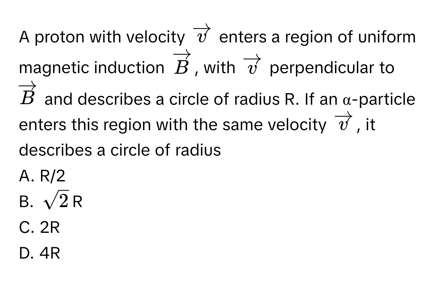 A proton with velocity $vectorv$ enters a region of uniform magnetic induction $vectorB$, with $vectorv$ perpendicular to $vectorB$ and describes a circle of radius R. If an α-particle enters this region with the same velocity $vectorv$, it describes a circle of radius

A. R/2
B. $sqrt(2)$R
C. 2R
D. 4R