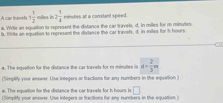 A car travels 1 1/2  miles in 2 1/4  minutes at a constant speed. 
a. Write an equation to represent the distance the car travels, d, in miles for m minutes. 
b. Write an equation to represent the distance the car travels, d, in miles for h hours. 
a. The equation for the distance the car travels for m minutes is d= 2/3 m
(Simplify your answer. Use integers or fractions for any numbers in the equation.) 
a. The equation for the distance the car travels for h hours is □. 
(Simplify your answer. Use integers or fractions for any numbers in the equation.)