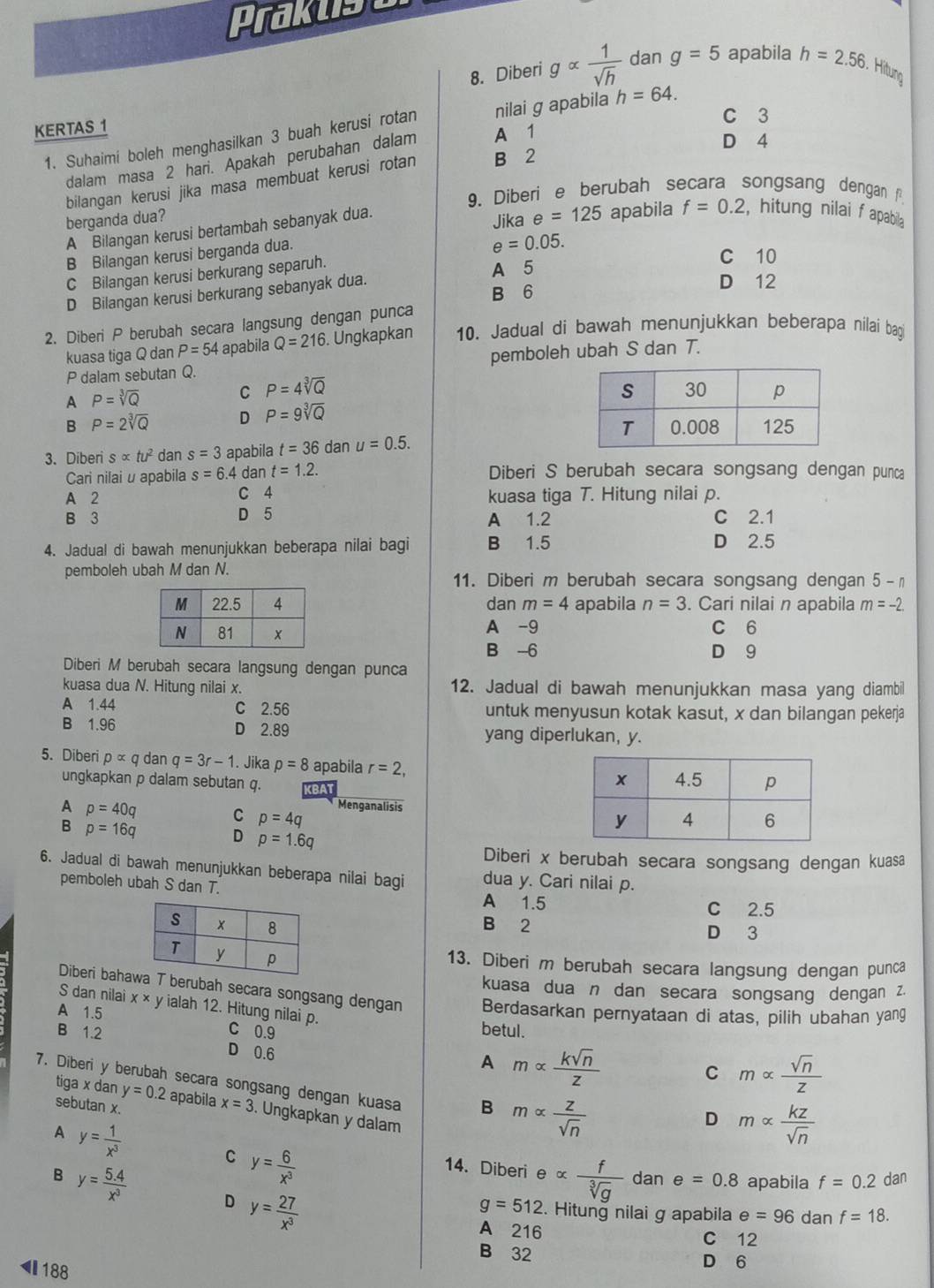 Prakus
8. Diberi galpha  1/sqrt(h)  dan g=5 apabila h=2.56. Hitung
C 3
KERTAS 1
1. Suhaimi boleh menghasilkan 3 buah kerusi rotan nilai g apabila h=64.
dalam masa 2 hari. Apakah perubahan dalam A 1
D 4
bilangan kerusi jika masa membuat kerusi rotan B 2
9、 Diberi e berubah secara songsang dengan  
berganda dua?
Jika e=125
A Bilangan kerusi bertambah sebanyak dua. apabila f=0.2 , hitung nilai f apabila
B Bilangan kerusi berganda dua.
C Bilangan kerusi berkurang separuh. e=0.05.
C 10
A 5
D 12
B 6
D Bilangan kerusi berkurang sebanyak dua.
2. Diberi P berubah secara langsung dengan punca
kuasa tiga Q dan P=54 apabila Q=216. Ungkapkan 10. Jadual di bawah menunjukkan beberapa nilai bag
P dalam sebutan Q. pemboleh ubah S dan T.
A P=sqrt[3](Q)
C P=4sqrt[3](Q)
B P=2sqrt[3](Q) D P=9sqrt[3](Q)
3. Diberi salpha tu^2 dan s=3 apabila t=36 dan u=0.5.
Cari nilai u apabila s=6.4 dan t=1.2. Diberi S berubah secara songsang dengan punca
A 2 C 4 kuasa tiga T. Hitung nilai p.
B 3 D 5 A 1.2 C 2.1
4. Jadual di bawah menunjukkan beberapa nilai bagi B 1.5 D 2.5
pemboleh ubah M dan N. 11. Diberi m berubah secara songsang dengan 5-n
dan m=4 apabila n=3. Cari nilai n apabila m=-2.
A -9 C 6
B -6 D 9
Diberi M berubah secara langsung dengan punca
kuasa dua N. Hitung nilai x. 12. Jadual di bawah menunjukkan masa yang diambil
A 1.44 C 2.56 untuk menyusun kotak kasut, x dan bilangan pekerja
B 1.96 D 2.89 yang diperlukan, y.
5. Diberi palpha q dan q=3r-1. Jika p=8 apabila r=2,
ungkapkan p dalam sebutan q.
Menganalisis
A p=40q C p=4q
B p=16q D p=1.6q
Diberi x berubah secara songsang dengan kuasa
6. Jadual di bawah menunjukkan beberapa nilai bagi dua y. Cari nilai p.
pemboleh ubah S dan T. A 1.5
C 2.5
B 2 D 3
13. Diberi m berubah secara langsung dengan punca
kuasa dua n dan secara songsang dengan z.
Diberi bahaT berubah secara songsang dengan Berdasarkan pernyataan di atas, pilih ubahan yang
S dan nilai x* y ialah 12. Hitung nilai p. malpha  sqrt(n)/z 
A 1.5 betul.
B 1.2 C 0.9
D 0.6
A malpha  ksqrt(n)/z 
C
7. Diberi y berubah secara songsang dengan kuasa B malpha  z/sqrt(n) 
tiga x dan y=0.2 apabila x=3. Ungkapkan y dalam
sebutan x.
D malpha  kz/sqrt(n) 
A y= 1/x^3  14. Diberi ealpha  f/sqrt[3](g) 
C y= 6/x^3 
dan e=0.8 apabila f=0.2 dan
B y= (5.4)/x^3  D y= 27/x^3 
g=512. Hitung nilai g apabila e=96 dan f=18.
A 216 C 12
B 32 D 6
◀ 188