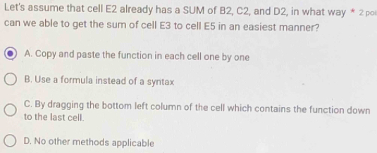 Let's assume that cell E2 already has a SUM of B2, C2, and D2, in what way * 2 po
can we able to get the sum of cell E3 to cell E5 in an easiest manner?
A. Copy and paste the function in each cell one by one
B. Use a formula instead of a syntax
C. By dragging the bottom left column of the cell which contains the function down
to the last cell.
D. No other methods applicable