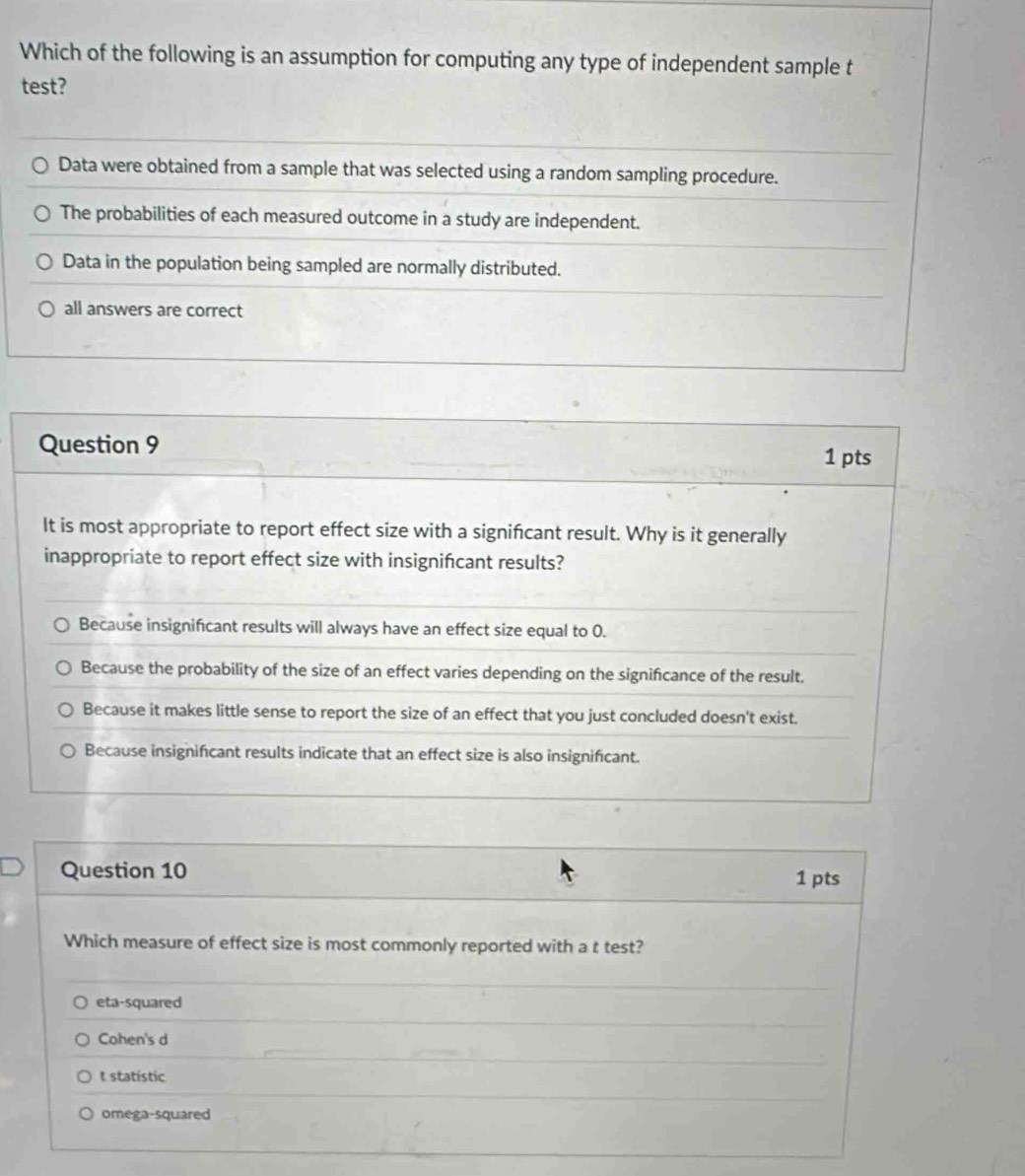 Which of the following is an assumption for computing any type of independent sample t
test?
Data were obtained from a sample that was selected using a random sampling procedure.
The probabilities of each measured outcome in a study are independent.
Data in the population being sampled are normally distributed.
all answers are correct
Question 9
1 pts
It is most appropriate to report effect size with a signifcant result. Why is it generally
inappropriate to report effect size with insignifcant results?
Because insignificant results will always have an effect size equal to 0.
Because the probability of the size of an effect varies depending on the signifcance of the result.
Because it makes little sense to report the size of an effect that you just concluded doesn't exist.
Because insignificant results indicate that an effect size is also insignificant.
Question 10 1 pts
Which measure of effect size is most commonly reported with a t test?
eta-squared
Cohen's d
t statistic
omega-squared