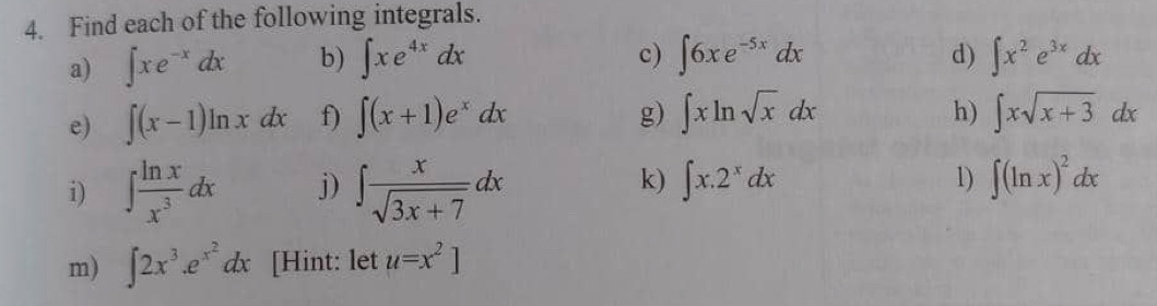 Find each of the following integrals. 
d) 
a) ∈t xe^(-x)dx b) ∈t xe^(4x)dx c) ∈t 6xe^(-5x)dx ∈t x^2e^(3x)dx
e) ∈t (x-1)ln xdx f) ∈t (x+1)e^xdx g) ∈t xln sqrt(x)dx h) ∈t xsqrt(x+3)dx
k) ∈t x.2^xdx 1) 
i) ∈t  ln x/x^3 dx j) ∈t  x/sqrt(3x+7) dx ∈t (ln x)^2dx
m) ∈t 2x^3.e^(x^2)dx [Hint: let u=x^2]