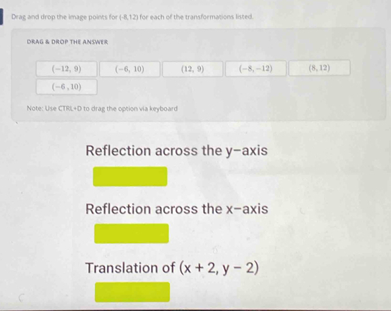 Drag and drop the image points for (-8,12) for each of the transformations listed.
DRAG & DROP THE ANSWER
(-12,9) (-6,10) (12,9) (-8,-12) (8,12)
(-6,10)
Note: Use CTRL+D to drag the option via keyboard
Reflection across the y-axis
Reflection across the x-axis
Translation of (x+2,y-2)