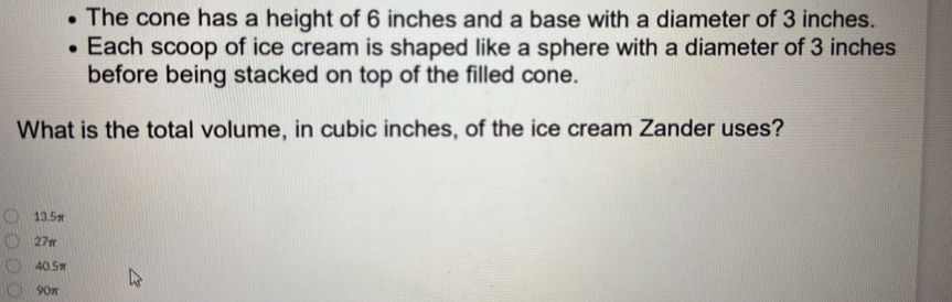 The cone has a height of 6 inches and a base with a diameter of 3 inches.
Each scoop of ice cream is shaped like a sphere with a diameter of 3 inches
before being stacked on top of the filled cone.
What is the total volume, in cubic inches, of the ice cream Zander uses?
13.5π
27π
40.5π
90π