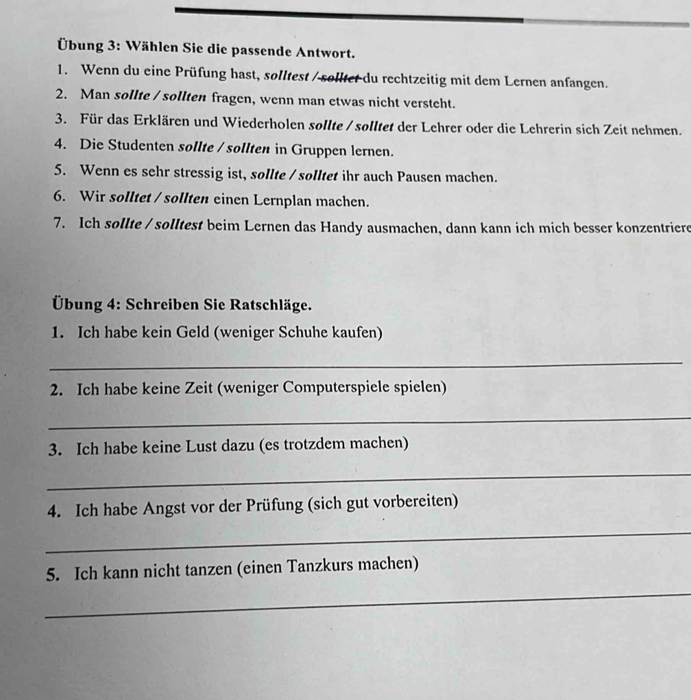 Übung 3: Wählen Sie die passende Antwort. 
1. Wenn du eine Prüfung hast, solltest / solltet du rechtzeitig mit dem Lernen anfangen. 
2. Man sollte / sollten fragen, wenn man etwas nicht versteht. 
3. Für das Erklären und Wiederholen sollte / solltet der Lehrer oder die Lehrerin sich Zeit nehmen. 
4. Die Studenten sollte / sollten in Gruppen lernen. 
5. Wenn es sehr stressig ist, sollte / solltet ihr auch Pausen machen. 
6. Wir solltet / sollten einen Lernplan machen. 
7. Ich sollte / solltest beim Lernen das Handy ausmachen, dann kann ich mich besser konzentriere 
Übung 4: Schreiben Sie Ratschläge. 
1. Ich habe kein Geld (weniger Schuhe kaufen) 
_ 
2. Ich habe keine Zeit (weniger Computerspiele spielen) 
_ 
3. Ich habe keine Lust dazu (es trotzdem machen) 
_ 
4. Ich habe Angst vor der Prüfung (sich gut vorbereiten) 
_ 
5. Ich kann nicht tanzen (einen Tanzkurs machen) 
_