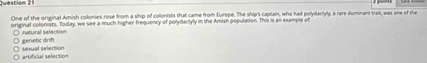 One of the original Amish colonies rose from a ship of colonists that came from Europe. The ship's captain, who had polydactyly, a rare dominant trait, was one of the
original colonists. Today, we see a much higher frequency of polydactyly in the Amish population. This is an example of:
natural selection
genetic drift
sexual selection
artificial selection