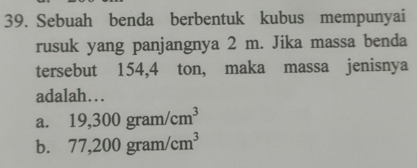 Sebuah benda berbentuk kubus mempunyai
rusuk yang panjangnya 2 m. Jika massa benda
tersebut 154,4 ton, maka massa jenisnya
adalah…
a. 19,300gram/cm^3
b. 77,200gram/cm^3