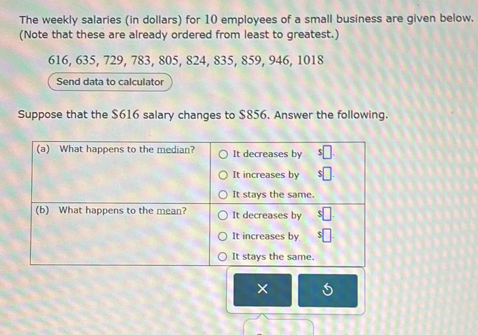 The weekly salaries (in dollars) for 10 employees of a small business are given below. 
(Note that these are already ordered from least to greatest.)
616, 635, 729, 783, 805, 824, 835, 859, 946, 1018
Send data to calculator 
Suppose that the $616 salary changes to $856. Answer the following. 
×