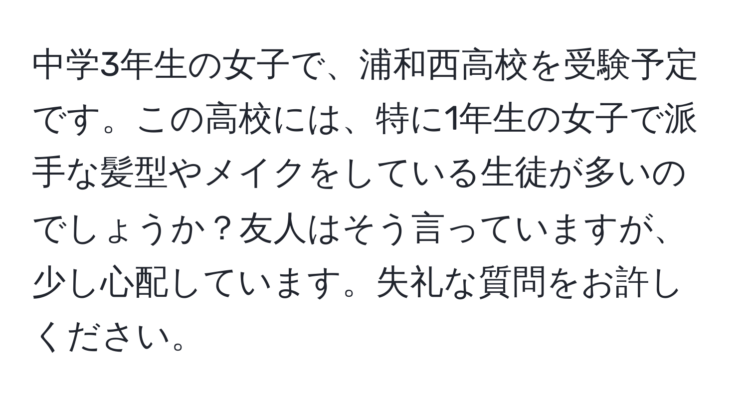 中学3年生の女子で、浦和西高校を受験予定です。この高校には、特に1年生の女子で派手な髪型やメイクをしている生徒が多いのでしょうか？友人はそう言っていますが、少し心配しています。失礼な質問をお許しください。