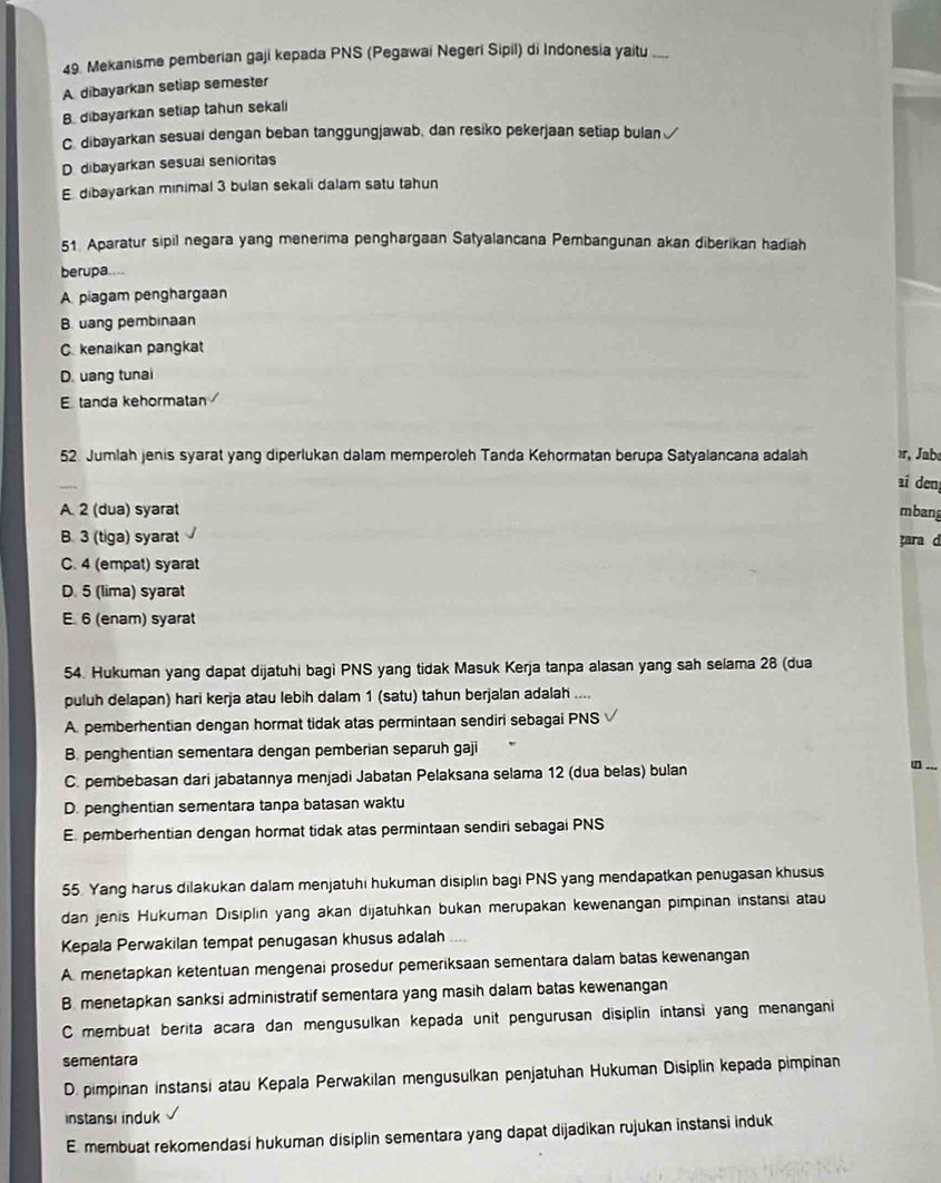 Mekanisme pemberian gaji kepada PNS (Pegawai Negeri Sipil) di Indonesia yaitu_
A dibayarkan setiap semester
B. dibayarkan setiap tahun sekali
C. dibayarkan sesuai dengan beban tanggungjawab, dan resiko pekerjaan setiap bulan
D. dibayarkan sesual senioritas
E. dibayarkan minimal 3 bulan sekali dalam satu tahun
51. Aparatur sipil negara yang menerima penghargaan Satyalancana Pembangunan akan diberikan hadiah
berupa....
A piagam penghargaan
B. uang pembinaan
C. kenaikan pangkat
D. uang tunai
Etanda kehormatan
52 Jumlah jenis syarat yang diperlukan dalam memperoleh Tanda Kehormatan berupa Satyalancana adalah »r, Jab
ai den
A. 2 (dua) syarat mbang
B. 3 (tiga) syarat ara d
C. 4 (empat) syarat
D. 5 (lima) syarat
E. 6 (enam) syarat
54. Hukuman yang dapat dijatuhi bagi PNS yang tidak Masuk Kerja tanpa alasan yang sah selama 28 (dua
puluh delapan) hari kerja atau lebih dalam 1 (satu) tahun berjalan adalah ....
A. pemberhentian dengan hormat tidak atas permintaan sendiri sebagai PNS
B. penghentian sementara dengan pemberian separuh gaji
C. pembebasan dari jabatannya menjadi Jabatan Pelaksana selama 12 (dua belas) bulan _.
D. penghentian sementara tanpa batasan waktu
E. pemberhentian dengan hormat tidak atas permintaan sendiri sebagai PNS
55. Yang harus dilakukan dalam menjatuhi hukuman disiplin bagi PNS yang mendapatkan penugasan khusus
dan jenis Hukuman Disiplin yang akan dijatuhkan bukan merupakan kewenangan pimpinan instansi atau
Kepala Perwakilan tempat penugasan khusus adalah
A. menetapkan ketentuan mengenai prosedur pemeriksaan sementara dalam batas kewenangan
B. menetapkan sanksi administratif sementara yang masih dalam batas kewenangan
C membuat berita acara dan mengusulkan kepada unit pengurusan disiplin intansi yang menangani
sementara
D. pimpinan instansi atau Kepala Perwakilan mengusulkan penjatuhan Hukuman Disiplin kepada pimpinan
instansi induk
E. membuat rekomendasi hukuman disiplin sementara yang dapat dijadikan rujukan instansi induk