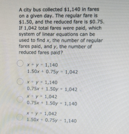 A city bus collected $1,140 in fares
on a given day. The regular fare is
$1.50, and the reduced fare is $0.75.
If 1,042 total fares were paid, which
system of linear equations can be
used to find x, the number of regular
fares paid, and y, the number of
reduced fares paid?
x+y =1,140
1.50x+0.75y=1,042
x+y=1,140
0.75x+1.50y=1,042
x+y = 1,042
0.75x+1.50y=1,140
x+y 1,042
1.50x+0.75y=1,140