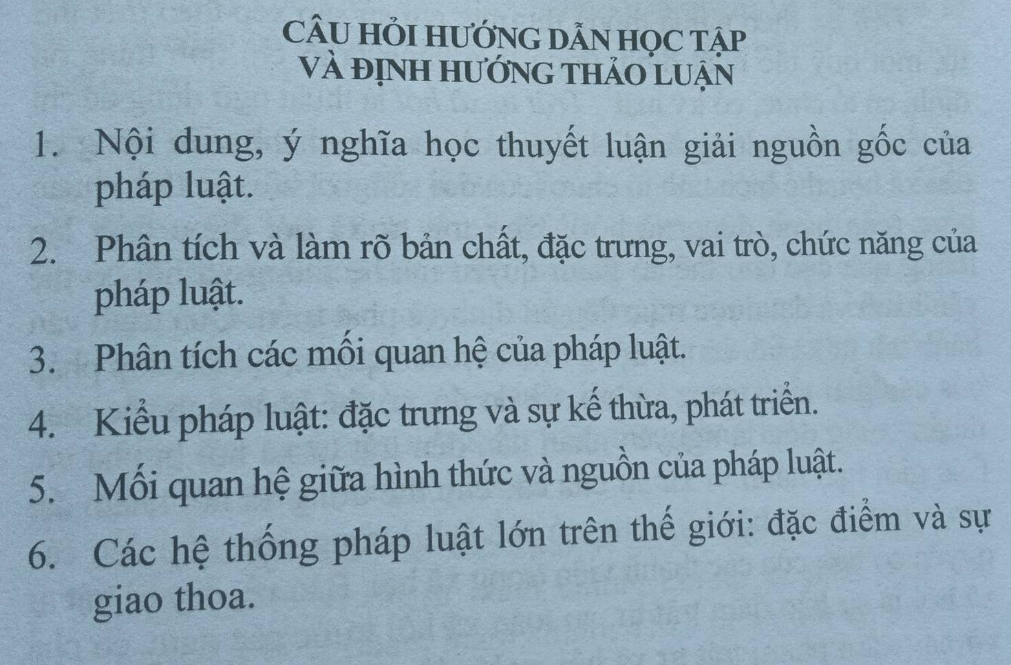 CÂU HỏI HƯỚNG DẫN HọC Tập 
Và đỊnh hướng thảo luận 
1. Nội dung, ý nghĩa học thuyết luận giải nguồn gốc của 
pháp luật. 
2. Phân tích và làm rõ bản chất, đặc trưng, vai trò, chức năng của 
pháp luật. 
3. Phân tích các mồi quan hệ của pháp luật. 
4. Kiểu pháp luật: đặc trưng và sự kế thừa, phát triển. 
5. Mối quan hệ giữa hình thức và nguồn của pháp luật. 
6. Các hệ thống pháp luật lớn trên thế giới: đặc điểm và sự 
giao thoa.