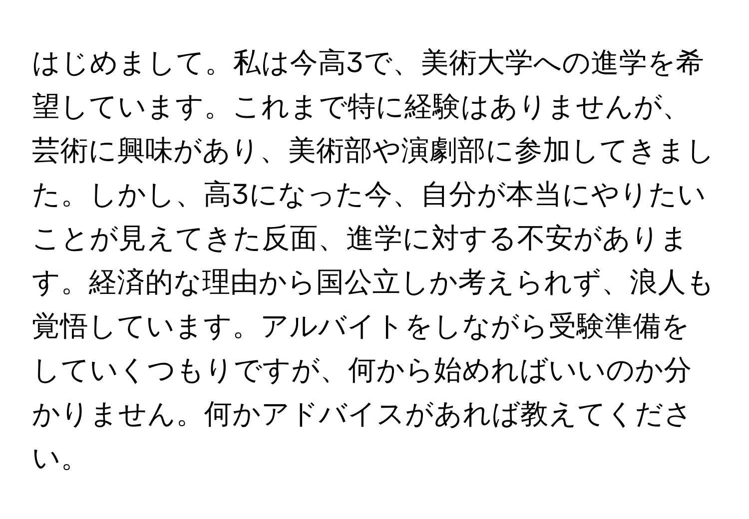 はじめまして。私は今高3で、美術大学への進学を希望しています。これまで特に経験はありませんが、芸術に興味があり、美術部や演劇部に参加してきました。しかし、高3になった今、自分が本当にやりたいことが見えてきた反面、進学に対する不安があります。経済的な理由から国公立しか考えられず、浪人も覚悟しています。アルバイトをしながら受験準備をしていくつもりですが、何から始めればいいのか分かりません。何かアドバイスがあれば教えてください。