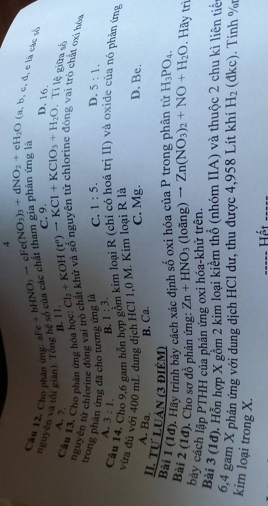 4
(a, b, c, d, e là các số
Câu 12. Cho phản ứng: a
Fe+bHNO_3to cFe(NO_3)_3+dNO_2+eH_2O D. 16.
nguyên và tối giản). Tổng hệ số của các chất tn âm gia phân ứng là
C. 9.
Ti lệ giữa số
A. 7.
B. 11
Câu 13. Cho phản ứng hóa học:
Cl_2+KOH(t^0)to KCl+KClO_3+H_2O
nguyên tử chlorine đóng vai trò chất khử và số nguyên tử chlorine đóng vai trò chất oxi hóa
trong phản ứng đã cho tương ứng là 1:5. D. 5:1.
C.
A. 3:1. B. 1:3.
Câu 14.
9,6 gam hỗn hợp gồm kim loại R (chỉ có hoá trị II) và oxide của nó phản ứng
vừa đủ với 400 mL dung dịch HCl 1,0 M. Kim loại R là
A. Ba. B. Ca.
C. Mg. D. Be.
II. TƯ LUÂN (3 đIÊM) (loang)to Zn(NO_3)_2+NO+H_2O
Bài 1 (1đ). Hãy trình bày cách xác định số oxi hóa của P trong phân tử H_3PO_4.
Bài 2 (1đ). Cho sơ đồ phản ứng: Zn+HNO_3. Hãy trì
bày cách lập PTHH của phản ứng oxi hóa-khử trên.
Bài 3 (1đ). Hỗn hợp X gồm 2 kim loại kiềm thổ (nhóm IIA) và thuộc 2 chu kì liên tiế
6,4 gam X phản ứng với dung dịch HCl dư, thu được 4,958 Lít khí H_2 (đkc). Tính %r
kim loại trong X.
_____ Hết