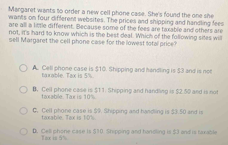 Margaret wants to order a new cell phone case. She's found the one she
wants on four different websites. The prices and shipping and handling fees
are all a little different. Because some of the fees are taxable and others are
not, it's hard to know which is the best deal. Which of the following sites will
sell Margaret the cell phone case for the lowest total price?
A. Cell phone case is $10. Shipping and handling is $3 and is not
taxable. Tax is 5%.
B. Cell phone case is $11. Shipping and handling is $2.50 and is not
taxable. Tax is 10%.
C. Cell phone case is $9. Shipping and handling is $3.50 and is
taxable. Tax is 10%.
D. Cell phone case is $10. Shipping and handling is $3 and is taxable
Tax is 5%.